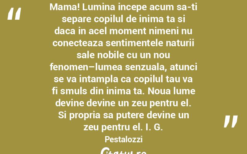 Mama! Lumina incepe acum sa-ti separe copilul de inima ta si daca in acel moment nimeni nu conecteaza sentimentele naturii sale nobile cu un nou fenomen–lumea senzuala, atunci se va intampla ca copilul tau va fi smuls din inima ta. Noua lume devine devine un zeu pentru el. Si propria sa putere devine un zeu pentru el. I. G. Pestalozzi