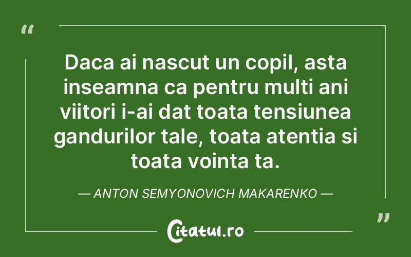 Daca ai nascut un copil, asta inseamna ca pentru multi ani viitori i-ai dat toata tensiunea gandurilor tale, toata atentia si toata vointa ta. Anton Semyonovich Makarenko