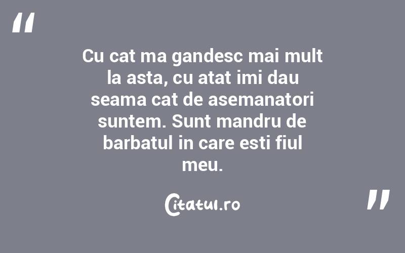Cu cat ma gandesc mai mult la asta, cu atat imi dau seama cat de asemanatori suntem. Sunt mandru de barbatul in care esti fiul meu. 