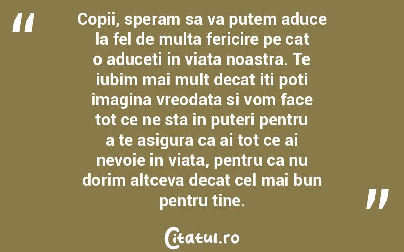 Copii, speram sa va putem aduce la fel de multa fericire pe cat o aduceti in viata noastra. Te iubim mai mult decat iti poti imagina vreodata si vom face tot ce ne sta in puteri pentru a te asigura ca ai tot ce ai nevoie in viata, pentru ca nu dorim altceva decat cel mai bun pentru tine.  