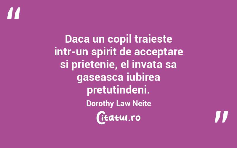 Daca un copil traieste intr-un spirit de acceptare si prietenie, el invata sa gaseasca iubirea pretutindeni. Dorothy Law Neite