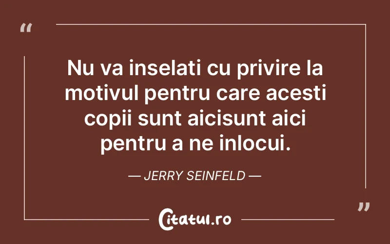 Nu va inselati cu privire la motivul pentru care acesti copii sunt aicisunt aici pentru a ne inlocui. Jerry Seinfeld