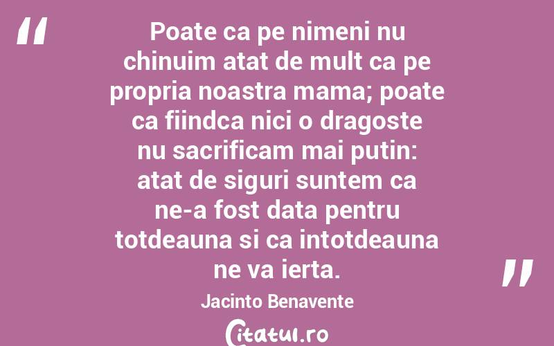 Poate ca pe nimeni nu chinuim atat de mult ca pe propria noastra mama; poate ca fiindca nici o dragoste nu sacrificam mai putin: atat de siguri suntem ca ne-a fost data pentru totdeauna si ca intotdeauna ne va ierta. Jacinto Benavente