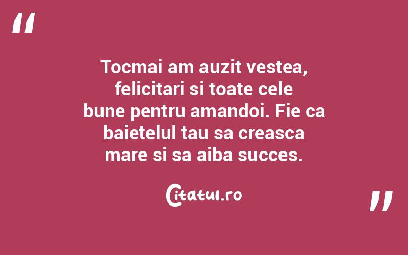Tocmai am auzit vestea, felicitari si toate cele bune pentru amandoi. Fie ca baietelul tau sa creasca mare si sa aiba succes. 