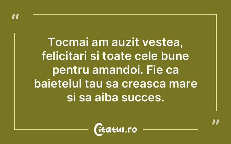 Tocmai am auzit vestea, felicitari si toate cele bune pentru amandoi. Fie ca baietelul tau sa creasca mare si sa aiba succes.