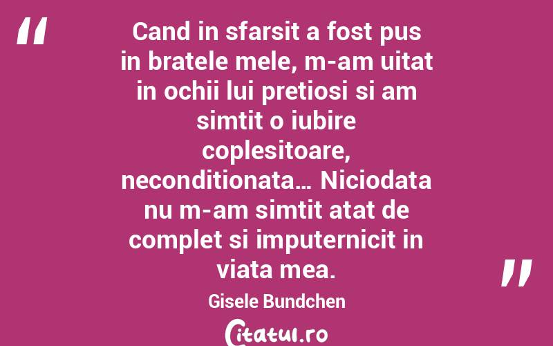 Cand in sfarsit a fost pus in bratele mele, m-am uitat in ochii lui pretiosi si am simtit o iubire coplesitoare, neconditionata… Niciodata nu m-am simtit atat de complet si imputernicit in viata mea. Gisele Bundchen