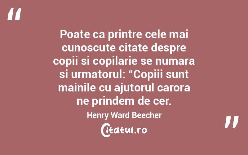 Poate ca printre cele mai cunoscute citate despre copii si copilarie se numara si urmatorul: “Copiii sunt mainile cu ajutorul carora ne prindem de cer. Henry Ward Beecher