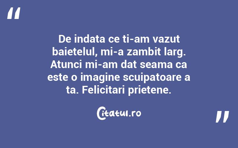 De indata ce ti-am vazut baietelul, mi-a zambit larg. Atunci mi-am dat seama ca este o imagine scuipatoare a ta. Felicitari prietene.  
