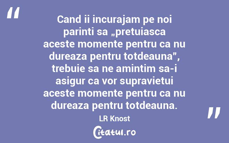 Cand ii incurajam pe noi parinti sa „pretuiasca aceste momente pentru ca nu dureaza pentru totdeauna”, trebuie sa ne amintim sa-i asigur ca vor supravietui aceste momente pentru ca nu dureaza pentru totdeauna. LR Knost
