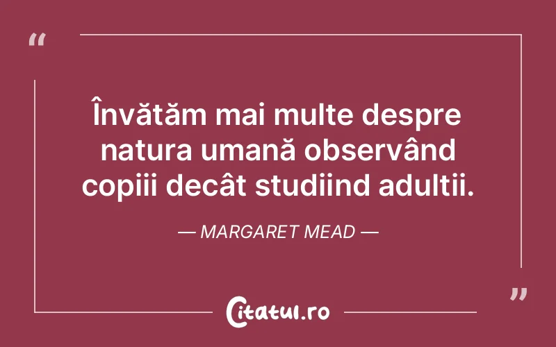 Învățăm mai multe despre natura umană observând copiii decât studiind adulții. Margaret Mead