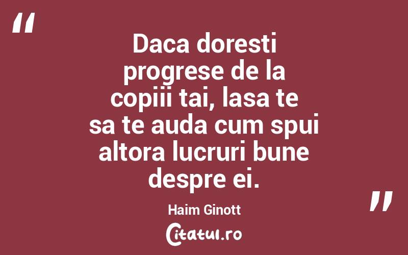 Daca doresti progrese de la copiii tai, lasa te sa te auda cum spui altora lucruri bune despre ei. Haim Ginott