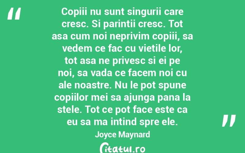 Copiii nu sunt singurii care cresc. Si parintii cresc. Tot asa cum noi neprivim copiii, sa vedem ce fac cu vietile lor, tot asa ne privesc si ei pe noi, sa vada ce facem noi cu ale noastre. Nu le pot spune copiilor mei sa ajunga pana la stele. Tot ce pot face este ca eu sa ma intind spre ele. Joyce Maynard