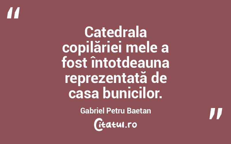 Catedrala copilăriei mele a fost întotdeauna reprezentată de casa bunicilor. Gabriel Petru Baetan