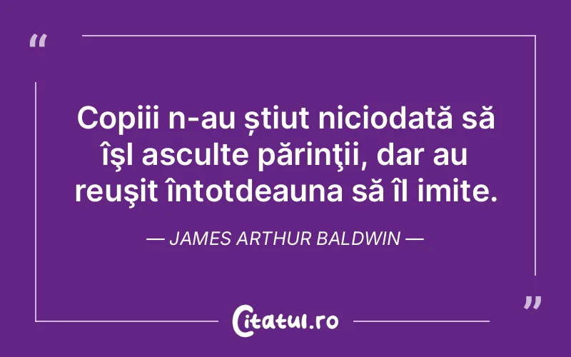 Copiii n-au știut niciodată să îşI asculte părinţii, dar au reuşit întotdeauna să îI imite. James Arthur Baldwin
