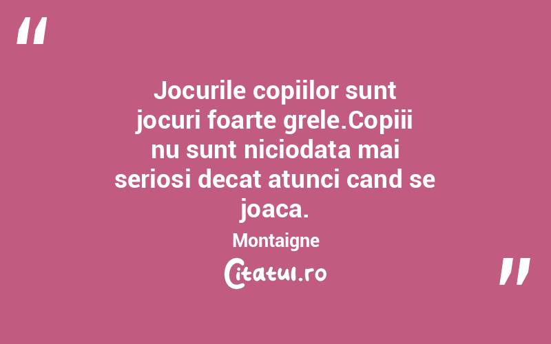 Jocurile copiilor sunt jocuri foarte grele.Copiii nu sunt niciodata mai seriosi decat atunci cand se joaca. Montaigne