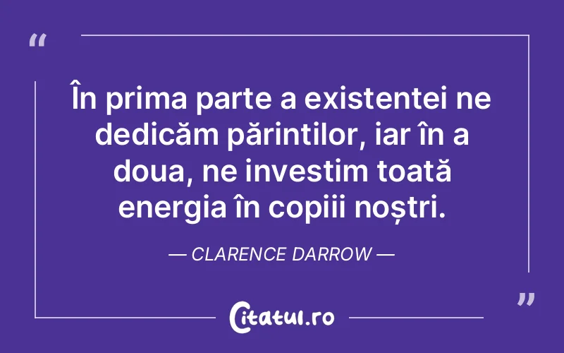 În prima parte a existenței ne dedicăm părinților, iar în a doua, ne investim toată energia în copiii noștri. Clarence Darrow