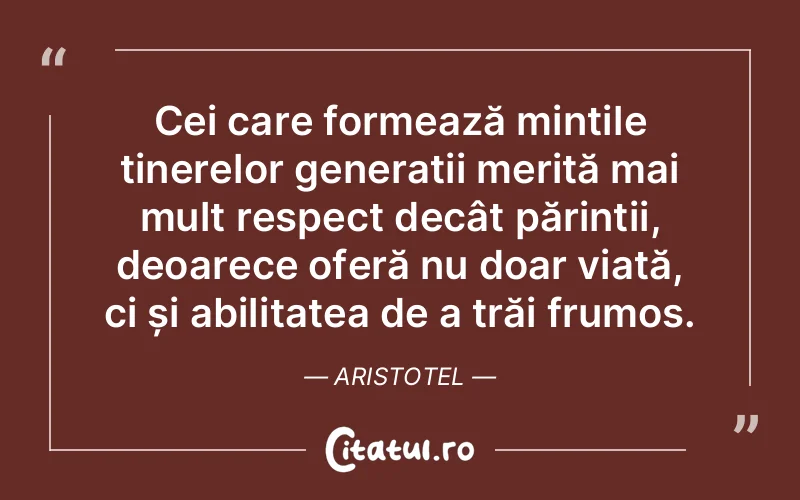 Cei care formează mințile tinerelor generații merită mai mult respect decât părinții, deoarece oferă nu doar viață, ci și abilitatea de a trăi frumos. Aristotel
