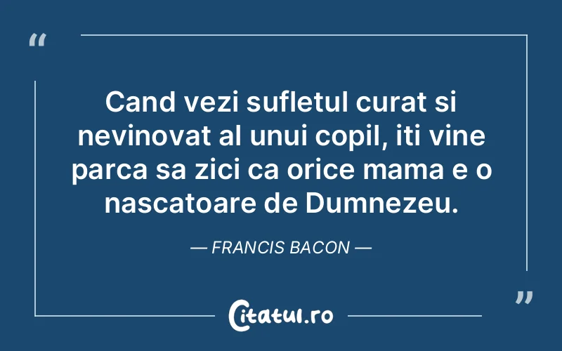 Cand vezi sufletul curat si nevinovat al unui copil, iti vine parca sa zici ca orice mama e o nascatoare de Dumnezeu. Francis Bacon