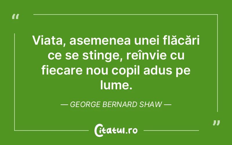 Viața, asemenea unei flăcări ce se stinge, reînvie cu fiecare nou copil adus pe lume. George Bernard Shaw