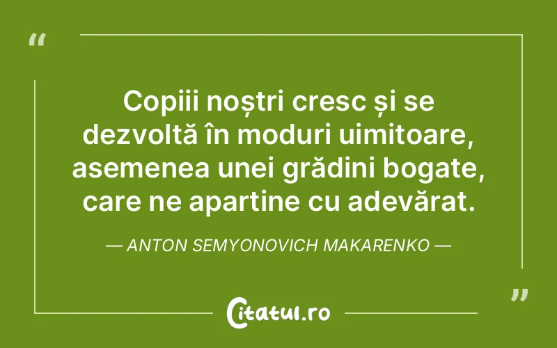 Copiii noștri cresc și se dezvoltă în moduri uimitoare, asemenea unei grădini bogate, care ne aparține cu adevărat. Anton Semyonovich Makarenko