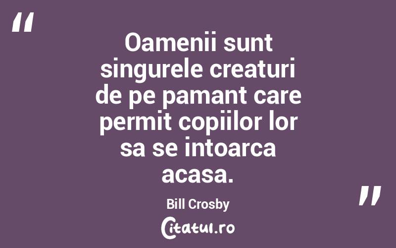 Oamenii sunt singurele creaturi de pe pamant care permit copiilor lor sa se intoarca acasa. Bill Crosby