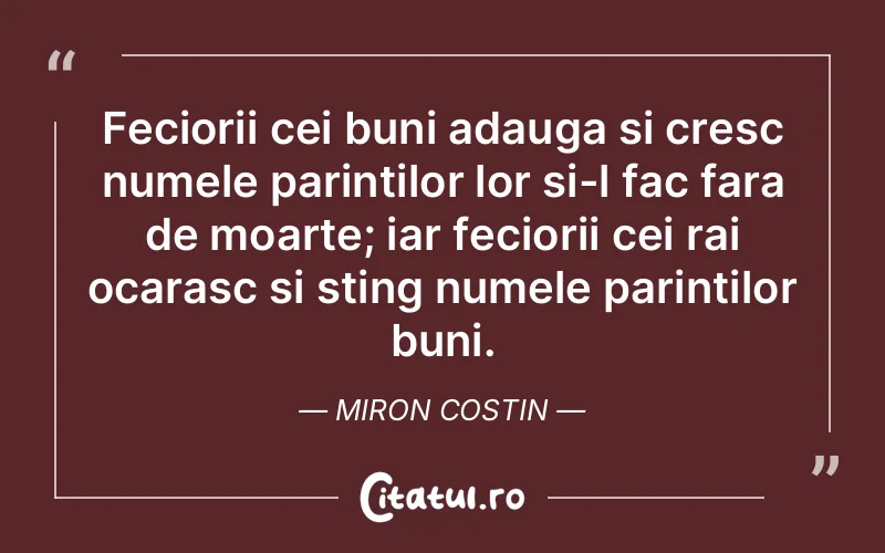 Feciorii cei buni adauga si cresc numele parintilor lor si-l fac fara de moarte; iar feciorii cei rai ocarasc si sting numele parintilor buni. Miron Costin