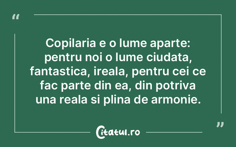 Copilaria e o lume aparte: pentru noi o lume ciudata, fantastica, ireala, pentru cei ce fac parte din ea, din potriva una reala si plina de armonie.