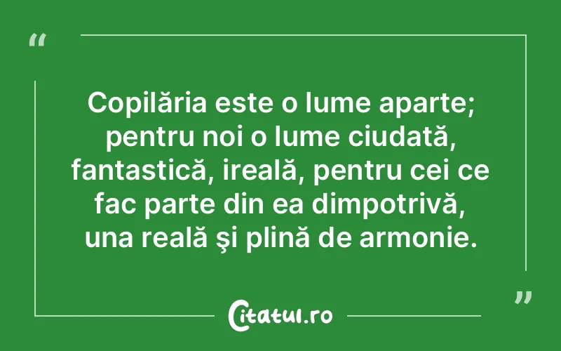 Copilăria este o lume aparte; pentru noi o lume ciudată, fantastică, ireală, pentru cei ce fac parte din ea dimpotrivă, una reală şi plină de armonie.