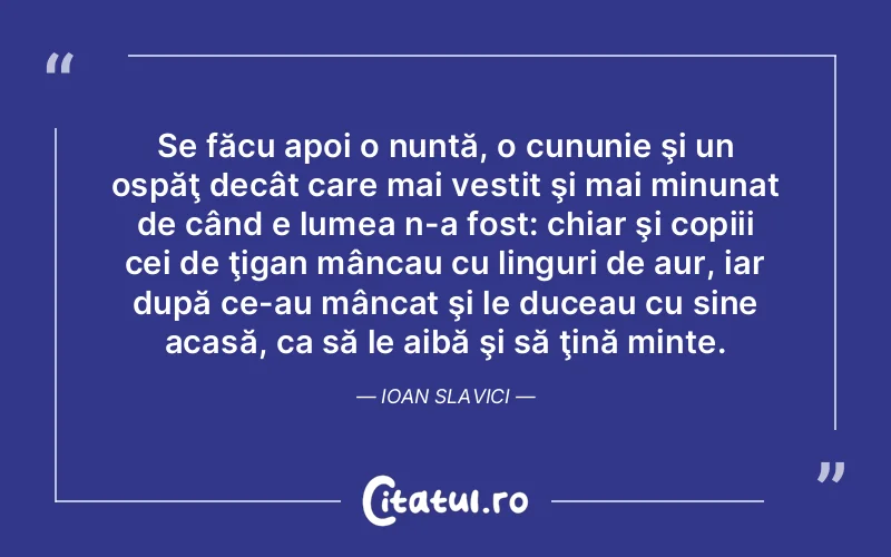 Se făcu apoi o nuntă, o cununie şi un ospăţ decât care mai vestit şi mai minunat de când e lumea n-a fost: chiar şi copiii cei de ţigan mâncau cu linguri de aur, iar după ce-au mâncat şi le duceau cu sine acasă, ca să le aibă şi să ţină minte. Ioan Slavici