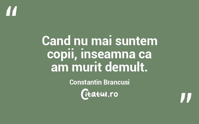 Cand nu mai suntem copii, inseamna ca am murit demult. Constantin Brancusi