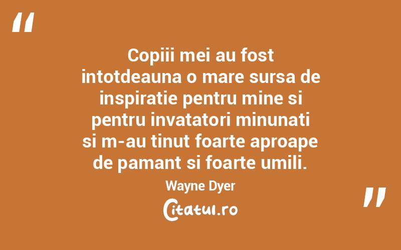 Copiii mei au fost intotdeauna o mare sursa de inspiratie pentru mine si pentru invatatori minunati si m-au tinut foarte aproape de pamant si foarte umili. Wayne Dyer