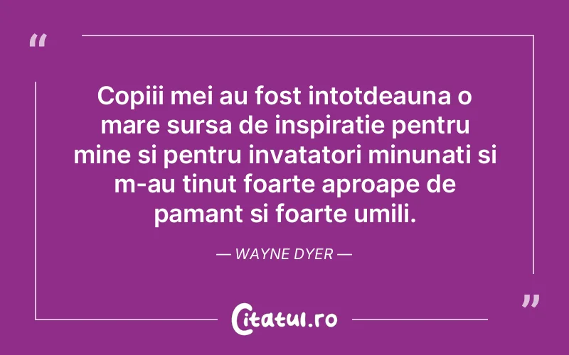 Copiii mei au fost intotdeauna o mare sursa de inspiratie pentru mine si pentru invatatori minunati si m-au tinut foarte aproape de pamant si foarte umili. Wayne Dyer
