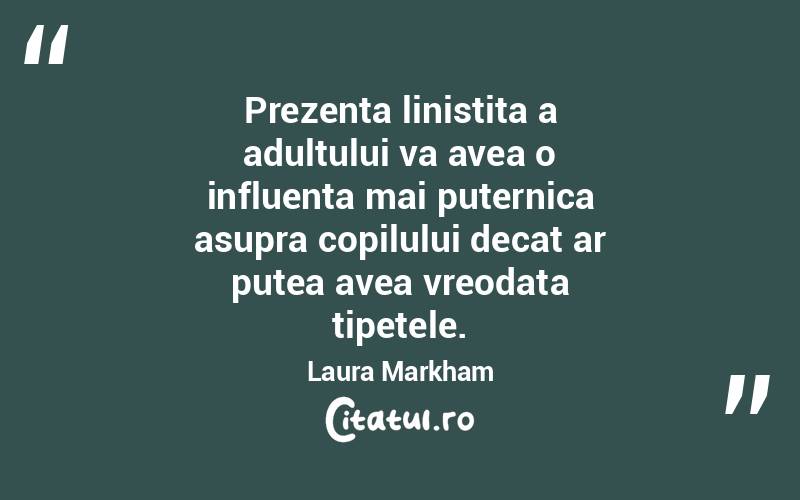Prezenta linistita a adultului va avea o influenta mai puternica asupra copilului decat ar putea avea vreodata tipetele. Laura Markham