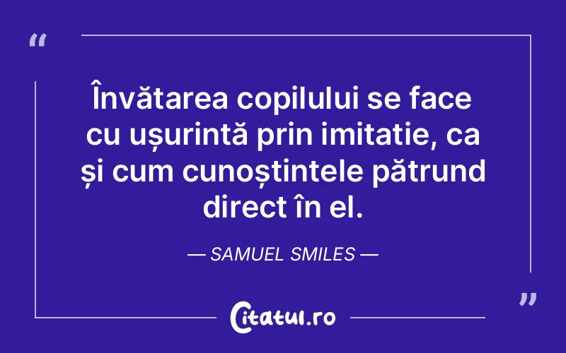 Învățarea copilului se face cu ușurință prin imitație, ca și cum cunoștințele pătrund direct în el. Samuel Smiles