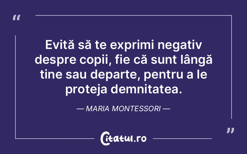 Evită să te exprimi negativ despre copii, fie că sunt lângă tine sau departe, pentru a le proteja demnitatea. Maria Montessori