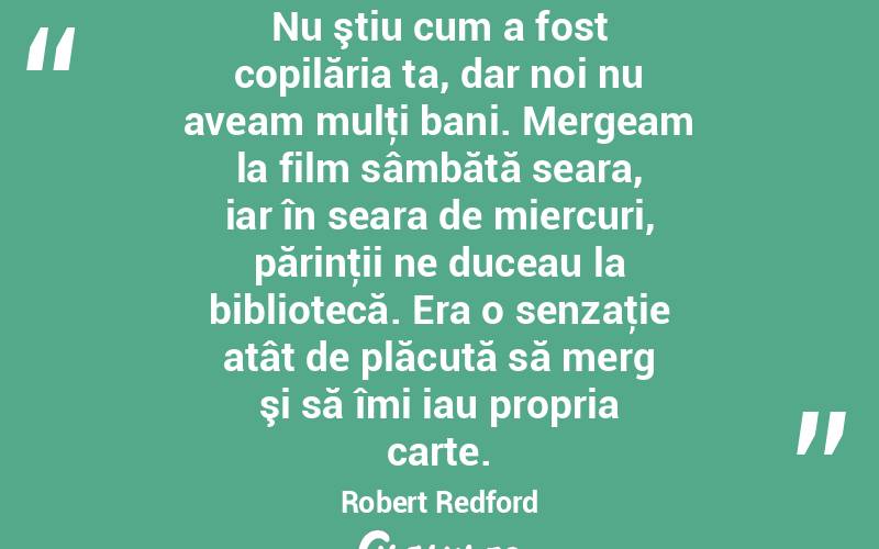 Nu ştiu cum a fost copilăria ta, dar noi nu aveam mulţi bani. Mergeam la film sâmbătă seara, iar în seara de miercuri, părinţii ne duceau la bibliotecă. Era o senzaţie atât de plăcută să merg şi să îmi iau propria carte. Robert Redford