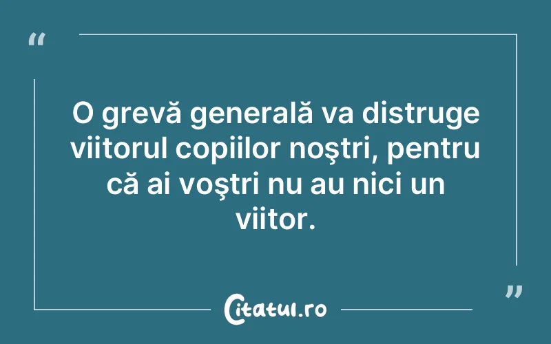 O grevă generală va distruge viitorul copiilor noştri, pentru că ai voştri nu au nici un viitor.