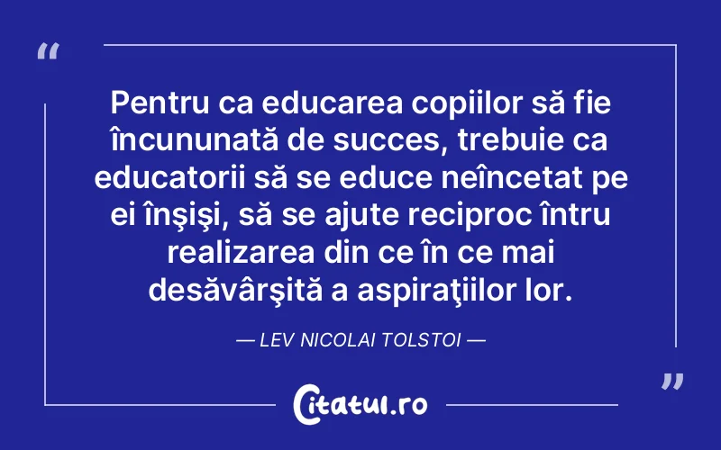 Pentru ca educarea copiilor să fie încununată de succes, trebuie ca educatorii să se educe neîncetat pe ei înşişi, să se ajute reciproc întru realizarea din ce în ce mai desăvârşită a aspiraţiilor lor. Lev Nicolai Tolstoi