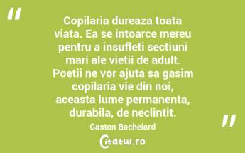 Copilaria dureaza toata viata. Ea se intoarce mereu pentru a insufleti sectiuni mari ale vietii de adult. Poetii ne vor ajuta sa gasim copilaria vie din noi, aceasta lume permanenta, durabila, de neclintit. Gaston Bachelard...