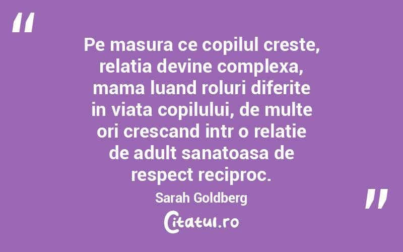 Pe masura ce copilul creste, relatia devine complexa, mama luand roluri diferite in viata copilului, de multe ori crescand intr o relatie de adult sanatoasa de respect reciproc. Sarah Goldberg