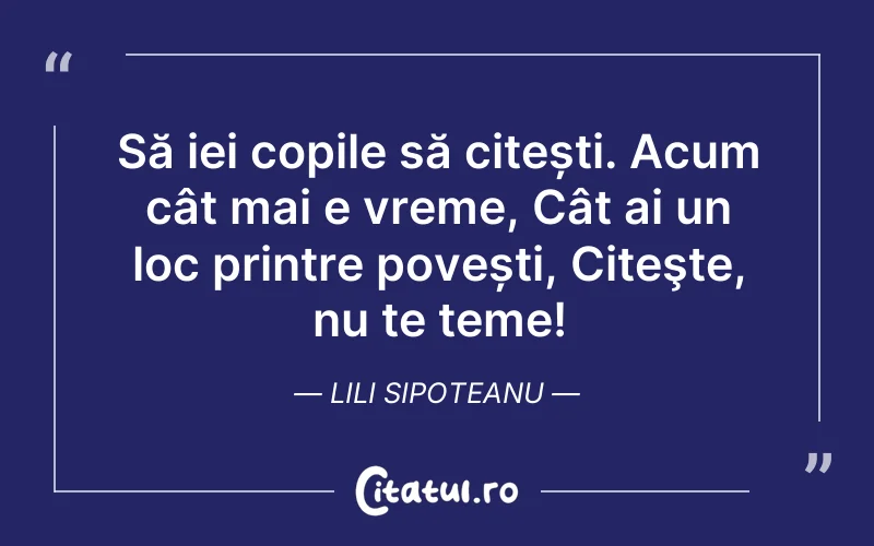 Să iei copile să citești. Acum cât mai e vreme, Cât ai un loc printre povești, Citeşte, nu te teme! Lili Sipoteanu