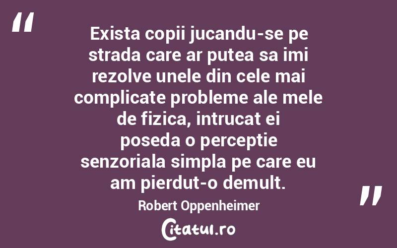 Exista copii jucandu-se pe strada care ar putea sa imi rezolve unele din cele mai complicate probleme ale mele de fizica, intrucat ei poseda o perceptie senzoriala simpla pe care eu am pierdut-o demult. Robert Oppenheimer
