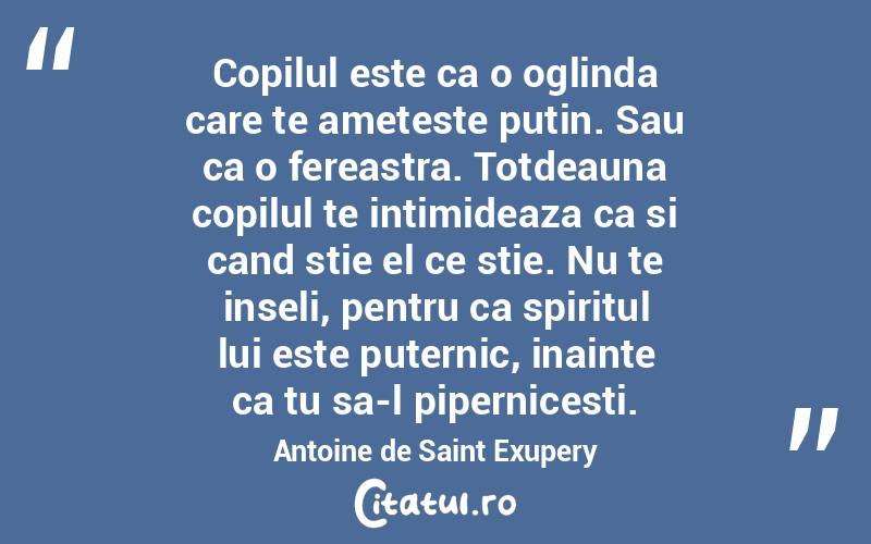 Copilul este ca o oglinda care te ameteste putin. Sau ca o fereastra. Totdeauna copilul te intimideaza ca si cand stie el ce stie. Nu te inseli, pentru ca spiritul lui este puternic, inainte ca tu sa-l pipernicesti. Antoine de Saint Exupery