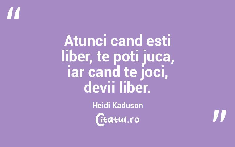 Atunci cand esti liber, te poti juca, iar cand te joci, devii liber. Heidi Kaduson