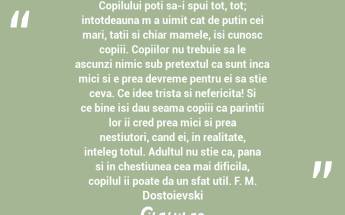 Copilului poti sa-i spui tot, tot; intotdeauna m a uimit cat de putin cei mari, tatii si chiar mamele, isi cunosc copiii. Copiilor nu trebuie sa le ascunzi nimic sub pretextul ca sunt inca mici si e prea devreme pentru ei sa stie ceva. Ce idee trista si nefericita! Si ce bine isi dau seama copiii ca parintii lor ii cred prea mici si prea nestiutori, cand ei, in realitate, inteleg totul. Adultul nu stie ca, pana si in chestiunea cea mai dificila, copilul ii poate da un sfat util. F. M. Dostoievski...