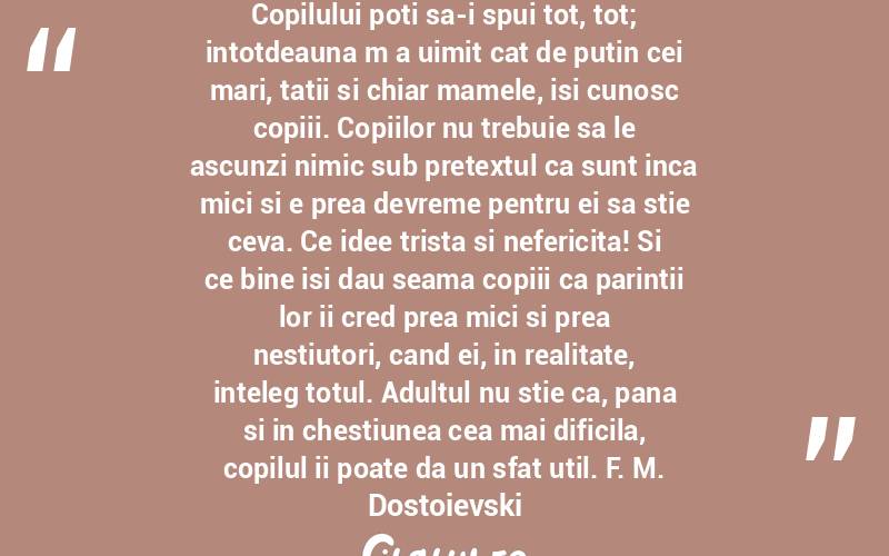 Copilului poti sa-i spui tot, tot; intotdeauna m a uimit cat de putin cei mari, tatii si chiar mamele, isi cunosc copiii. Copiilor nu trebuie sa le ascunzi nimic sub pretextul ca sunt inca mici si e prea devreme pentru ei sa stie ceva. Ce idee trista si nefericita! Si ce bine isi dau seama copiii ca parintii lor ii cred prea mici si prea nestiutori, cand ei, in realitate, inteleg totul. Adultul nu stie ca, pana si in chestiunea cea mai dificila, copilul ii poate da un sfat util. F. M. Dostoievski