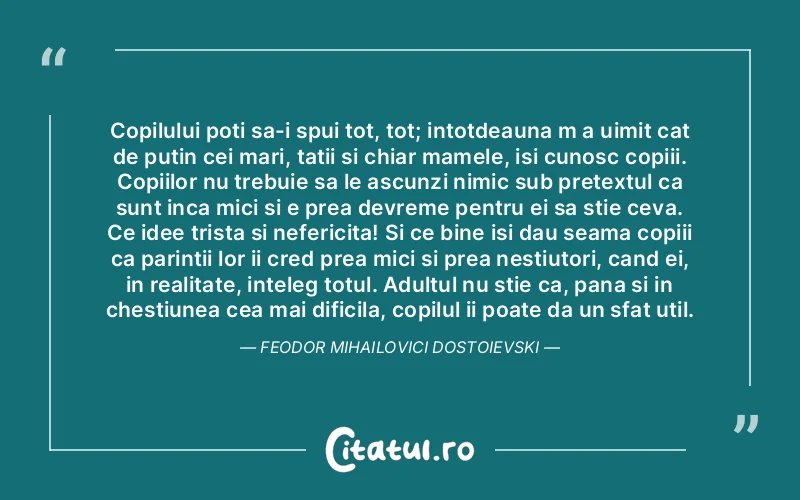 Copilului poti sa-i spui tot, tot; intotdeauna m a uimit cat de putin cei mari, tatii si chiar mamele, isi cunosc copiii. Copiilor nu trebuie sa le ascunzi nimic sub pretextul ca sunt inca mici si e prea devreme pentru ei sa stie ceva. Ce idee trista si nefericita! Si ce bine isi dau seama copiii ca parintii lor ii cred prea mici si prea nestiutori, cand ei, in realitate, inteleg totul. Adultul nu stie ca, pana si in chestiunea cea mai dificila, copilul ii poate da un sfat util. Feodor Mihailovici Dostoievski