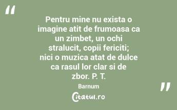 Pentru mine nu exista o imagine atit de frumoasa ca un zimbet, un ochi stralucit, copii fericiti; nici o muzica atat de dulce ca rasul lor clar si de zbor. P. T. Barnum...