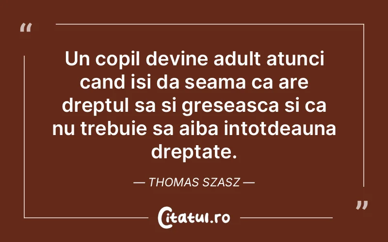 Un copil devine adult atunci cand isi da seama ca are dreptul sa si greseasca si ca nu trebuie sa aiba intotdeauna dreptate. Thomas Szasz