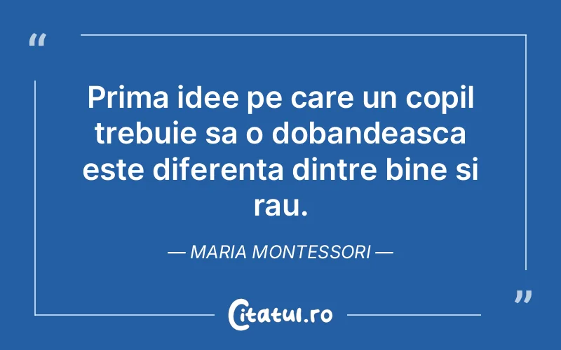 Prima idee pe care un copil trebuie sa o dobandeasca este diferenta dintre bine si rau. Maria Montessori